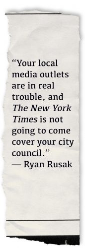A newspaper tear that includes print around the edges to look like it was ripped straight from the headlines. Words superimposed on top say “Your local media outlets are in real trouble, and The New York Times is not going to come cover your city council.” — Ryan Rusak