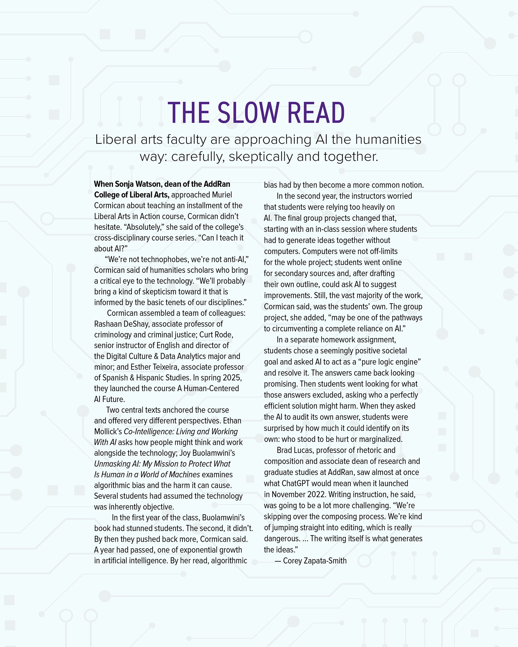 Sidebar titled “The Slow Read. Liberal arts faculty are approaching AI the humanities way: carefully, skeptically and together.” It reads: When Sonja Watson, dean of the AddRan College of Liberal Arts, approached Muriel Cormican about teaching an installment of the Liberal Arts in Action course, Cormican didn’t hesitate. “Absolutely,” she said of the college’s cross-disciplinary course series. “Can I teach it about AI?” “We’re not technophobes, we’re not anti-AI,” Cormican said of humanities scholars who bring a critical eye to the technology. “We’ll probably bring a kind of skepticism toward it that is informed by the basic tenets of our disciplines.” Cormican assembled a team of colleagues: Rashaan DeShay, associate professor of criminology and criminal justice; Curt Rode, senior instructor of English and director of the Digital Culture and Data Analytics major and minor; and Esther Teixeira, associate professor of Spanish and Hispanic Studies. In spring 2025, they launched the course A Human-Centered AI Future. Two central texts anchored the course and offered very different perspectives. Ethan Mollick’s book “Co-Intelligence: Living and Working With AI” asks how people might think and work alongside the technology. Joy Buolamwini’s book “Unmasking AI: My Mission to Protect What Is Human in a World of Machines” examines algorithmic bias and the harm it can cause. Several students had assumed the technology was inherently objective. In the first year of the class, Buolamwini’s book had stunned students. The second, it didn’t. By then they pushed back more, Cormican said. A year had passed, one of exponential growth in artificial intelligence. By her read, algorithmic bias had by then become a more common notion. In the second year, the instructors worried that students were relying too heavily on AI. The final group projects changed that, starting with an in-class session where students had to generate ideas together without computers. Computers were not off-limits for the whole project. Students went online for secondary sources and, after drafting their own outline, could ask AI to suggest improvements. Still, the vast majority of the work, Cormican said, was the students’ own. The group project, she added, “may be one of the pathways to circumventing a complete reliance on AI.” In a separate homework assignment, students chose a seemingly positive societal goal and asked AI to act as a “pure logic engine” and resolve it. The answers came back looking promising. Then students went looking for what those answers excluded, asking who a perfectly efficient solution might harm. When they asked the AI to audit its own answer, students were surprised by how much it could identify on its own: who stood to be hurt or marginalized. Brad Lucas, professor of rhetoric and composition and associate dean of research and graduate studies at AddRan, saw almost at once what ChatGPT would mean when it launched in November 2022. Writing instruction, he said, was going to be a lot more challenging. “We’re skipping over the composing process. We’re kind of jumping straight into editing, which is really dangerous. The writing itself is what generates the ideas.” By Corey Zapata-Smith.