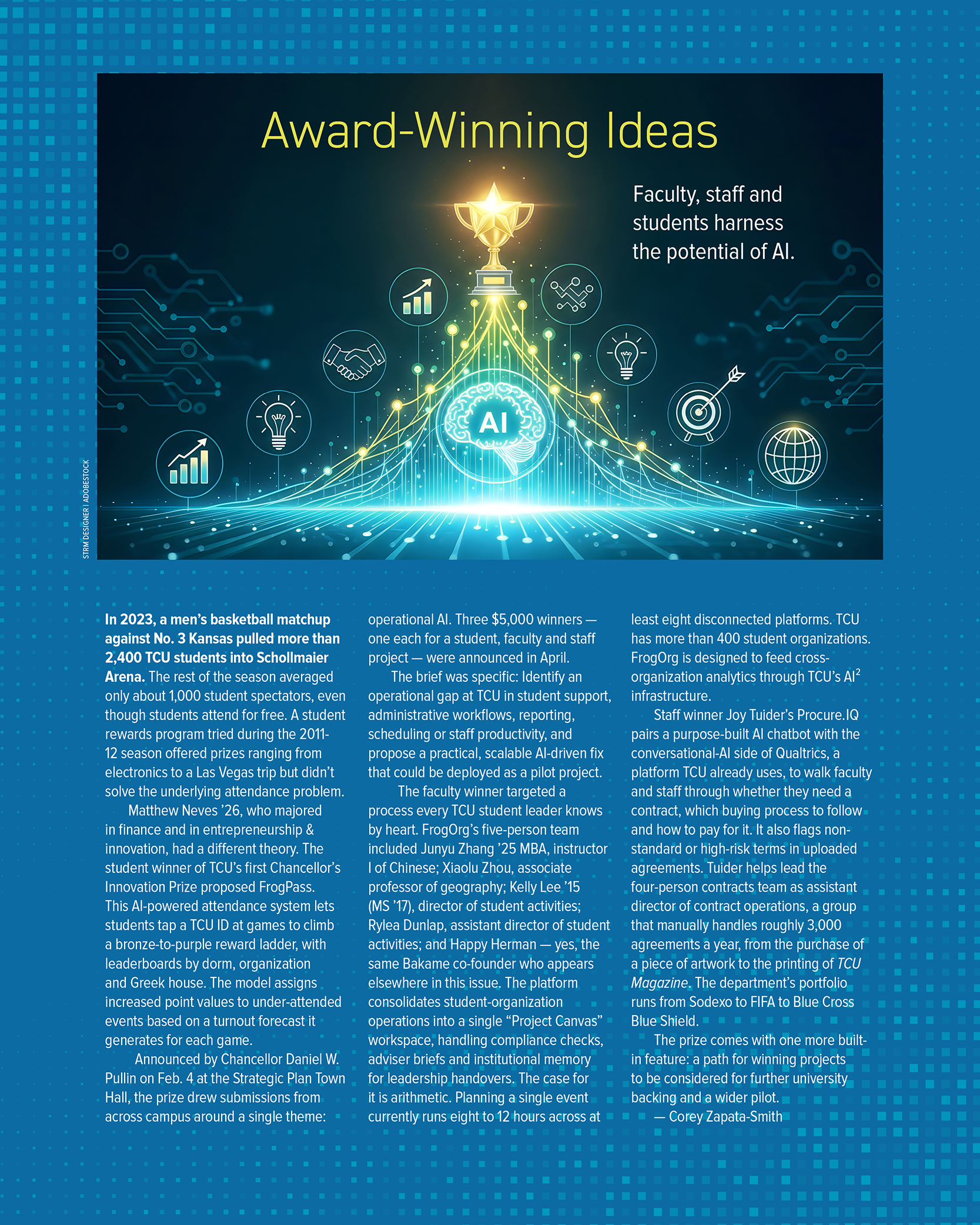 Sidebar titled “Award-Winning Ideas: Faculty, staff and students harness the potential of AI.” Above the text is an illustration of a glowing gold trophy topped with a star, rising above a network of light beams that connect circular icons for charts, lightbulbs, a handshake, a target, and a globe, all radiating from a central glowing brain labeled AI. Illustration credit: STRM DESIGNER / AdobeStock. It reads: In 2023, a men’s basketball matchup against No. 3 Kansas pulled more than 2,400 TCU students into Schollmaier Arena. The rest of the season averaged only about 1,000 student spectators, even though students attend for free. A student rewards program tried during the 2011-12 season offered prizes ranging from electronics to a Las Vegas trip but didn’t solve the underlying attendance problem. Matthew Neves ’26, who majored in finance and in entrepreneurship and innovation, had a different theory. The student winner of TCU’s first Chancellor’s Innovation Prize proposed FrogPass. This AI-powered attendance system lets students tap a TCU ID at games to climb a bronze-to-purple reward ladder, with leaderboards by dorm, organization and Greek house. The model assigns increased point values to under-attended events based on a turnout forecast it generates for each game. Announced by Chancellor Daniel W. Pullin on Feb. 4 at the Strategic Plan Town Hall, the prize drew submissions from across campus around a single theme: operational AI. Three 5,000-dollar winners, one each for a student, faculty and staff project, were announced in April. The brief was specific: Identify an operational gap at TCU in student support, administrative workflows, reporting, scheduling or staff productivity, and propose a practical, scalable AI-driven fix that could be deployed as a pilot project. The faculty winner targeted a process every TCU student leader knows by heart. FrogOrg’s five-person team included Junyu Zhang ’25 MBA, instructor I of Chinese; Xiaolu Zhou, associate professor of geography; Kelly Lee ’15 (MS ’17), director of student activities; Rylea Dunlap, assistant director of student activities; and Happy Herman, yes, the same Bakame co-founder who appears elsewhere in this issue. The platform consolidates student-organization operations into a single “Project Canvas” workspace, handling compliance checks, adviser briefs and institutional memory for leadership handovers. The case for it is arithmetic. Planning a single event currently runs eight to 12 hours across at least eight disconnected platforms. TCU has more than 400 student organizations. FrogOrg is designed to feed cross-organization analytics through TCU’s AI squared infrastructure. Staff winner Joy Tuider’s Procure.IQ pairs a purpose-built AI chatbot with the conversational-AI side of Qualtrics, a platform TCU already uses, to walk faculty and staff through whether they need a contract, which buying process to follow and how to pay for it. It also flags non-standard or high-risk terms in uploaded agreements. Tuider helps lead the four-person contracts team as assistant director of contract operations, a group that manually handles roughly 3,000 agreements a year, from the purchase of a piece of artwork to the printing of TCU Magazine. The department’s portfolio runs from Sodexo to FIFA to Blue Cross Blue Shield. The prize comes with one more built-in feature: a path for winning projects to be considered for further university backing and a wider pilot. By Corey Zapata-Smith.