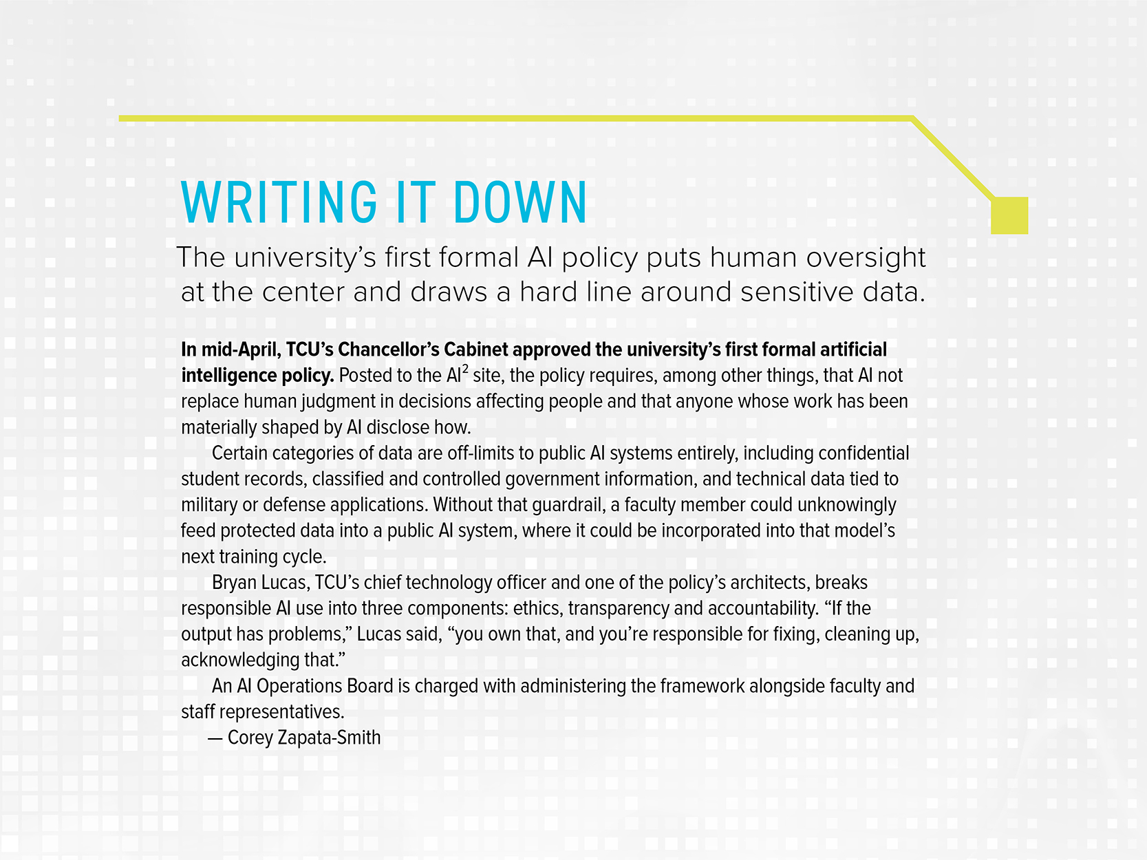 Sidebar titled “Writing It Down. The university’s first formal AI policy puts human oversight at the center and draws a hard line around sensitive data.” It reads: In mid-April, TCU’s Chancellor’s Cabinet approved the university’s first formal artificial intelligence policy. Posted to the AI squared site, the policy requires, among other things, that AI not replace human judgment in decisions affecting people and that anyone whose work has been materially shaped by AI disclose how. Certain categories of data are off-limits to public AI systems entirely, including confidential student records, classified and controlled government information, and technical data tied to military or defense applications. Without that guardrail, a faculty member could unknowingly feed protected data into a public AI system, where it could be incorporated into that model’s next training cycle. Bryan Lucas, TCU’s chief technology officer and one of the policy’s architects, breaks responsible AI use into three components: ethics, transparency and accountability. “If the output has problems,” Lucas said, “you own that, and you’re responsible for fixing, cleaning up, acknowledging that.” An AI Operations Board is charged with administering the framework alongside faculty and staff representatives. By Corey Zapata-Smith.