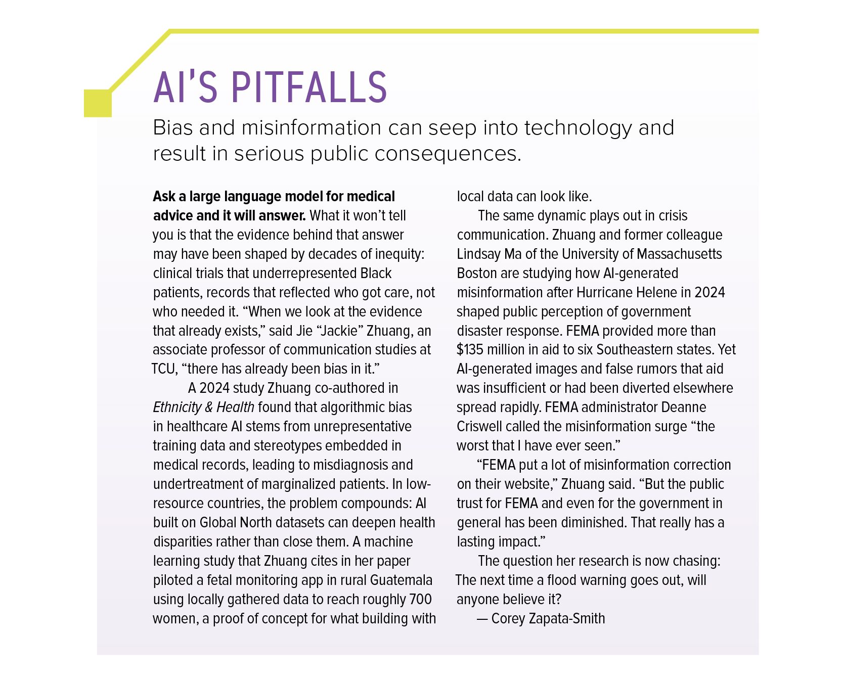 Sidebar titled “AI’s Pitfalls: Bias and misinformation can seep into technology and result in serious public consequences.” It reads: Ask a large language model for medical advice and it will answer. What it won’t tell you is that the evidence behind that answer may have been shaped by decades of inequity: clinical trials that underrepresented Black patients, records that reflected who got care, not who needed it. “When we look at the evidence that already exists,” said Jie “Jackie” Zhuang, an associate professor of communication studies at TCU, “there has already been bias in it.” A 2024 study Zhuang co-authored in the journal Ethnicity and Health found that algorithmic bias in healthcare AI stems from unrepresentative training data and stereotypes embedded in medical records, leading to misdiagnosis and undertreatment of marginalized patients. In low-resource countries, the problem compounds: AI built on Global North datasets can deepen health disparities rather than close them. A machine learning study that Zhuang cites in her paper piloted a fetal monitoring app in rural Guatemala using locally gathered data to reach roughly 700 women, a proof of concept for what building with local data can look like. The same dynamic plays out in crisis communication. Zhuang and former colleague Lindsay Ma of the University of Massachusetts Boston are studying how AI-generated misinformation after Hurricane Helene in 2024 shaped public perception of government disaster response. FEMA provided more than 135 million dollars in aid to six Southeastern states. Yet AI-generated images and false rumors that aid was insufficient or had been diverted elsewhere spread rapidly. FEMA administrator Deanne Criswell called the misinformation surge “the worst that I have ever seen.” “FEMA put a lot of misinformation correction on their website,” Zhuang said. “But the public trust for FEMA and even for the government in general has been diminished. That really has a lasting impact.” The question her research is now chasing: The next time a flood warning goes out, will anyone believe it? By Corey Zapata-Smith.